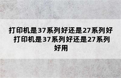 打印机是37系列好还是27系列好 打印机是37系列好还是27系列好用